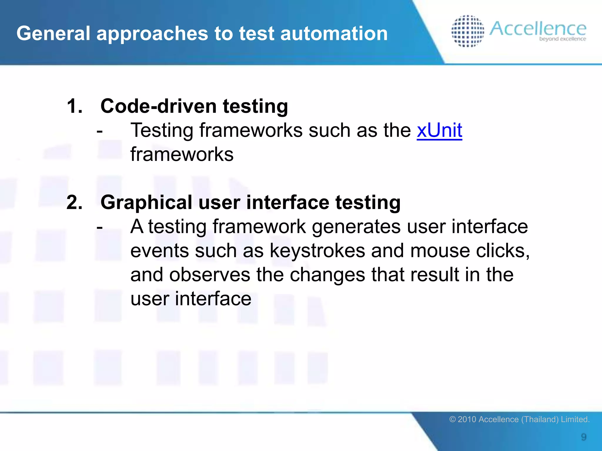 General approaches to test automation


    1. Code-driven testing
       - Testing frameworks such as the xUnit
         frameworks

    2. Graphical user interface testing
       - A testing framework generates user interface
          events such as keystrokes and mouse clicks,
          and observes the changes that result in the
          user interface




                                            © 2010 Accellence (Thailand) Limited.
 