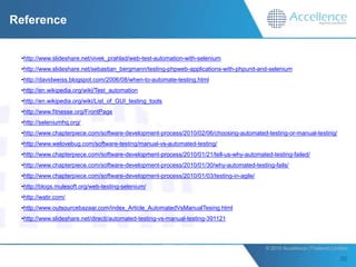 Reference


 •http://www.slideshare.net/vivek_prahlad/web-test-automation-with-selenium
 •http://www.slideshare.net/sebastian_bergmann/testing-phpweb-applications-with-phpunit-and-selenium
 •http://davidweiss.blogspot.com/2006/08/when-to-automate-testing.html
 •http://en.wikipedia.org/wiki/Test_automation
 •http://en.wikipedia.org/wiki/List_of_GUI_testing_tools
 •http://www.fitnesse.org/FrontPage
 •http://seleniumhq.org/
 •http://www.chapterpiece.com/software-development-process/2010/02/06/choosing-automated-testing-or-manual-testing/
 •http://www.welovebug.com/software-testing/manual-vs-automated-testing/
 •http://www.chapterpiece.com/software-development-process/2010/01/21/tell-us-why-automated-testing-failed/
 •http://www.chapterpiece.com/software-development-process/2010/01/30/why-automated-testing-fails/
 •http://www.chapterpiece.com/software-development-process/2010/01/03/testing-in-agile/
 •http://blogs.mulesoft.org/web-testing-selenium/
 •http://watir.com/
 •http://www.outsourcebazaar.com/index_Article_AutomatedVsManualTesing.html
 •http://www.slideshare.net/directi/automated-testing-vs-manual-testing-391121



                                                                                          © 2010 Accellence (Thailand) Limited.
 