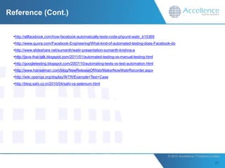 Reference (Cont.)


  •http://allfacebook.com/how-facebook-automatically-tests-code-phpunit-watir_b15369
  •http://www.quora.com/Facebook-Engineering/What-kind-of-automated-testing-does-Facebook-do
  •http://www.slideshare.net/sumanth/watir-presentation-sumanth-krishna-a
  •http://java-thai-talk.blogspot.com/2011/01/automated-testing-vs-manual-testing.html
  •http://googletesting.blogspot.com/2007/10/automating-tests-vs-test-automation.html
  •http://www.hanselman.com/blog/NewReleaseOfWatirMakerNowWatirRecorder.aspx
  •http://wiki.openqa.org/display/WTR/Example+Test+Case
  •http://blog.sahi.co.in/2010/04/sahi-vs-selenium.html




                                                                                         © 2010 Accellence (Thailand) Limited.
 