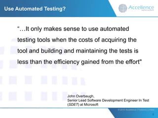 Use Automated Testing?


    “…It only makes sense to use automated
    testing tools when the costs of acquiring the
    tool and building and maintaining the tests is
    less than the efficiency gained from the effort"




                         John Overbaugh,
                         Senior Lead Software Development Engineer In Test
                         (SDET) at Microsoft
                                                       © 2010 Accellence (Thailand) Limited.
 