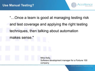 Use Manual Testing?


    “…Once a team is good at managing testing risk
    and test coverage and applying the right testing
    techniques, then talking about automation
    makes sense."




                       Mike Kelly,
                       Software development manager for a Fortune 100
                       company
                                                    © 2010 Accellence (Thailand) Limited.
 