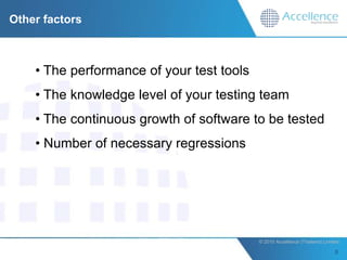 Other factors



    • The performance of your test tools
    • The knowledge level of your testing team
    • The continuous growth of software to be tested
    • Number of necessary regressions




                                           © 2010 Accellence (Thailand) Limited.
 