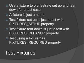 Test Fixtures
 Use a fixture to orchestrate set up and tear
down for a test case
 A fixture is just a name
 Test fixture set up is just a test with
FIXTURES_SETUP property
 Test fixture tear down is just a test with
FIXTURES_CLEANUP property
 Test using a fixture has
FIXTURES_REQUIRED property
 