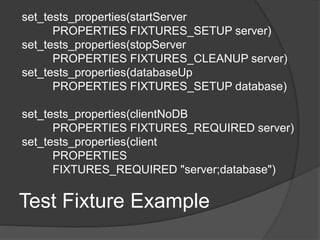 Test Fixture Example
set_tests_properties(startServer
PROPERTIES FIXTURES_SETUP server)
set_tests_properties(stopServer
PROPERTIES FIXTURES_CLEANUP server)
set_tests_properties(databaseUp
PROPERTIES FIXTURES_SETUP database)
set_tests_properties(clientNoDB
PROPERTIES FIXTURES_REQUIRED server)
set_tests_properties(client
PROPERTIES
FIXTURES_REQUIRED "server;database")
 