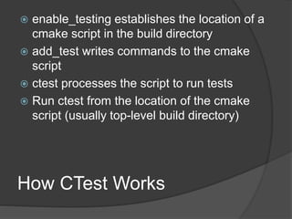 How CTest Works
 enable_testing establishes the location of a
cmake script in the build directory
 add_test writes commands to the cmake
script
 ctest processes the script to run tests
 Run ctest from the location of the cmake
script (usually top-level build directory)
 