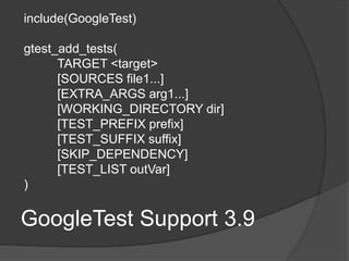GoogleTest Support 3.9
include(GoogleTest)
gtest_add_tests(
TARGET <target>
[SOURCES file1...]
[EXTRA_ARGS arg1...]
[WORKING_DIRECTORY dir]
[TEST_PREFIX prefix]
[TEST_SUFFIX suffix]
[SKIP_DEPENDENCY]
[TEST_LIST outVar]
)
 