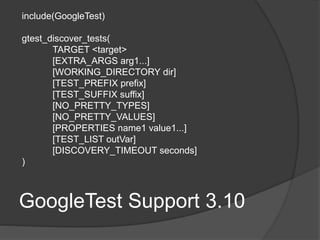 GoogleTest Support 3.10
include(GoogleTest)
gtest_discover_tests(
TARGET <target>
[EXTRA_ARGS arg1...]
[WORKING_DIRECTORY dir]
[TEST_PREFIX prefix]
[TEST_SUFFIX suffix]
[NO_PRETTY_TYPES]
[NO_PRETTY_VALUES]
[PROPERTIES name1 value1...]
[TEST_LIST outVar]
[DISCOVERY_TIMEOUT seconds]
)
 