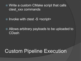 Custom Pipeline Execution
 Write a custom CMake script that calls
ctest_xxx commands
 Invoke with ctest -S <script>
 Allows arbitrary payloads to be uploaded to
CDash
 