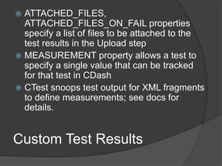 Custom Test Results
 ATTACHED_FILES,
ATTACHED_FILES_ON_FAIL properties
specify a list of files to be attached to the
test results in the Upload step
 MEASUREMENT property allows a test to
specify a single value that can be tracked
for that test in CDash
 CTest snoops test output for XML fragments
to define measurements; see docs for
details.
 
