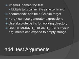 add_test Arguments
 <name> names the test
 Multiple tests can run the same command
 <command> can be a CMake target
 <arg> can use generator expressions
 Use absolute paths for working directory
 Use COMMAND_EXPAND_LISTS if your
arguments can expand to empty strings
 