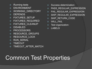 Common Test Properties
 Running tests
 ENVIRONMENT
 WORKING_DIRECTORY
 DEPENDS
 FIXTURES_SETUP
 FIXTURES_REQUIRED
 FIXTURES_CLEANUP
 DISABLED
 PROCESSORS
 RESOURCE_GROUPS
 RESOURCE_LOCK
 RUN_SERIAL
 TIMEOUT
 TIMEOUT_AFTER_MATCH
 Success determination:
 PASS_REGULAR_EXPRESSION
 FAIL_REGULAR_EXPRESSION
 SKIP_REGULAR_EXPRESSION
 SKIP_RETURN_CODE
 WILL_FAIL
 Test organization:
 LABELS
 