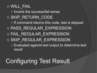Configuring Test Result
 WILL_FAIL
 Inverts the success/fail sense
 SKIP_RETURN_CODE
 If command returns this code, test is skipped
 PASS_REGULAR_EXPRESSION
 FAIL_REGULAR_EXPRESSION
 SKIP_REGULAR_EXPRESSION
 Evaluated against test output to determine test
result
 