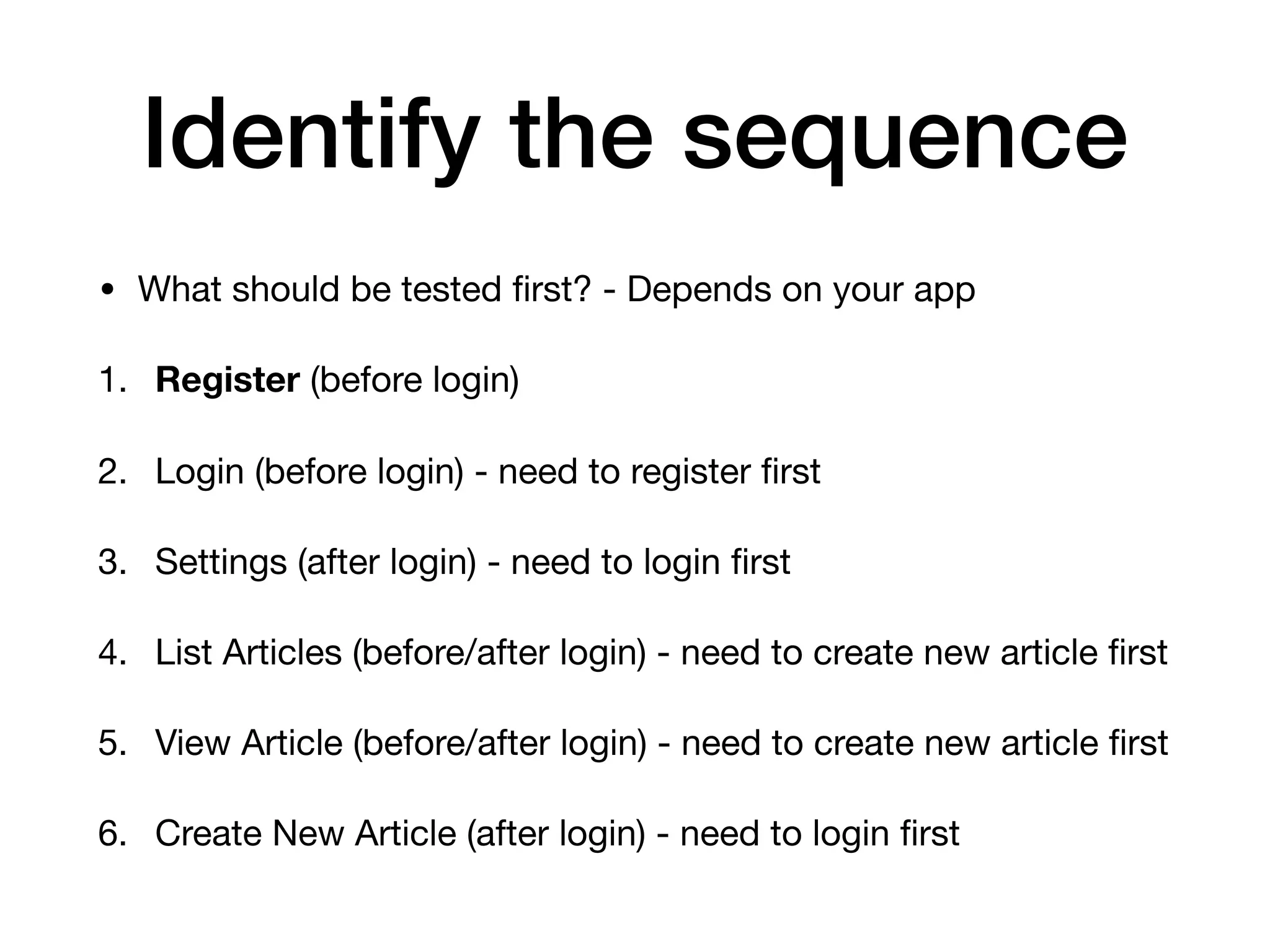 Identify the sequence • What should be tested ﬁrst? - Depends on your app 1. Register (before login) 2. Login (before login) - need to register ﬁrst 3. Settings (after login) - need to login ﬁrst 4. List Articles (before/after login) - need to create new article ﬁrst 5. View Article (before/after login) - need to create new article ﬁrst 6. Create New Article (after login) - need to login ﬁrst 