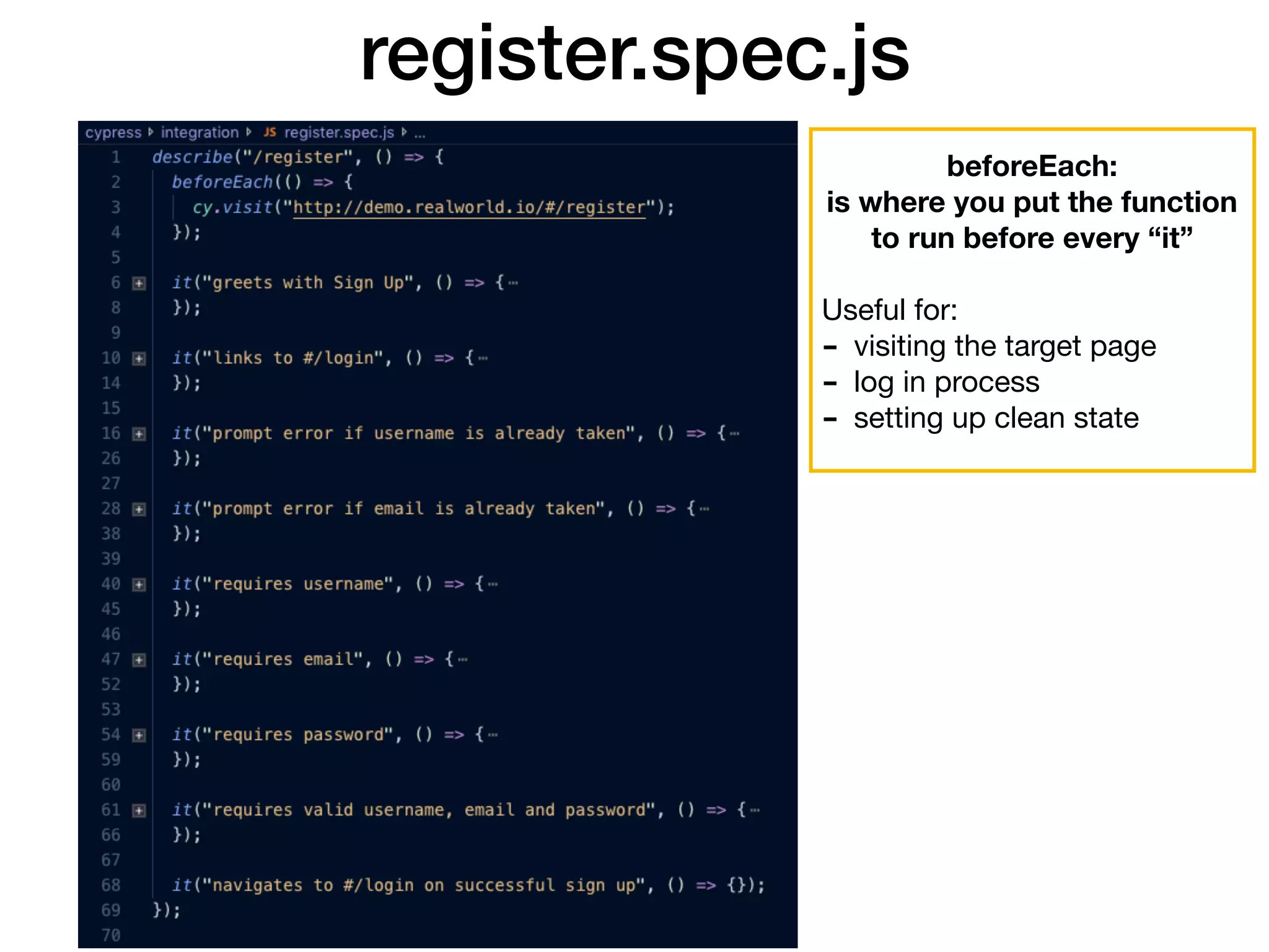 register.spec.js beforeEach: is where you put the function to run before every “it” Useful for: - visiting the target page - log in process - setting up clean state 