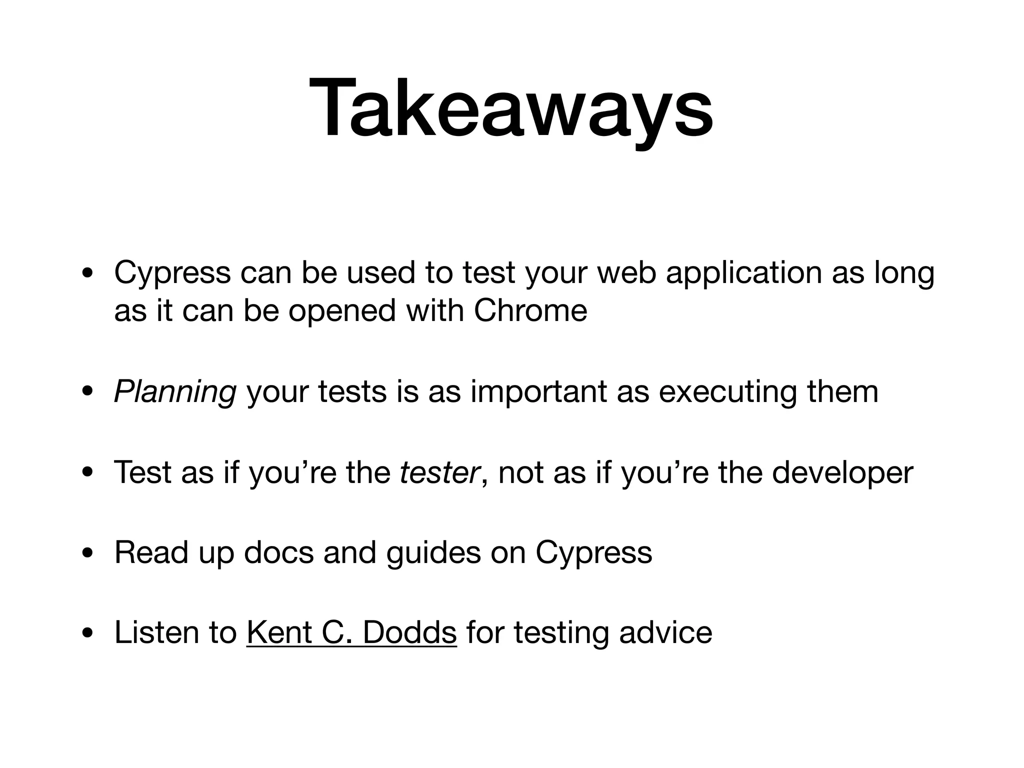 Takeaways • Cypress can be used to test your web application as long as it can be opened with Chrome • Planning your tests is as important as executing them • Test as if you’re the tester, not as if you’re the developer • Read up docs and guides on Cypress • Listen to Kent C. Dodds for testing advice 