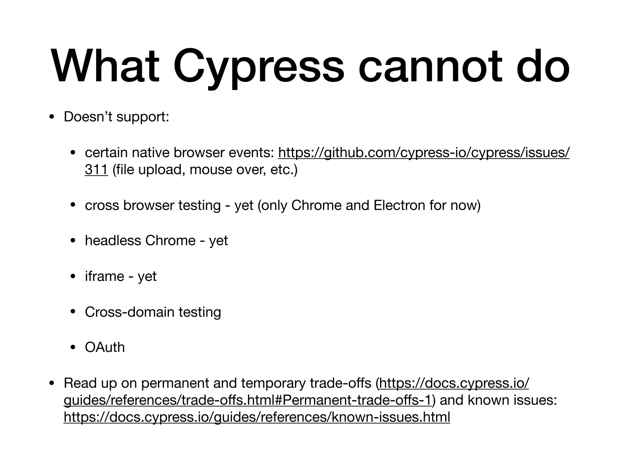 What Cypress cannot do • Doesn’t support: • certain native browser events: https://github.com/cypress-io/cypress/issues/ 311 (ﬁle upload, mouse over, etc.) • cross browser testing - yet (only Chrome and Electron for now) • headless Chrome - yet • iframe - yet • Cross-domain testing • OAuth • Read up on permanent and temporary trade-oﬀs (https://docs.cypress.io/ guides/references/trade-oﬀs.html#Permanent-trade-oﬀs-1) and known issues: https://docs.cypress.io/guides/references/known-issues.html 