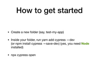 How to get started
• Create a new folder (say, test-my-app)

• Inside your folder, run yarn add cypress —dev
(or npm install cypress —save-dev) (yes, you need Node
installed)

• npx cypress open
 