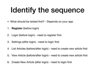 Identify the sequence
• What should be tested ﬁrst? - Depends on your app

1. Register (before login)

2. Login (before login) - need to register ﬁrst

3. Settings (after login) - need to login ﬁrst

4. List Articles (before/after login) - need to create new article ﬁrst

5. View Article (before/after login) - need to create new article ﬁrst

6. Create New Article (after login) - need to login ﬁrst
 