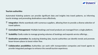Tourism authorities
Automated ticketing systems can provide significant data and insights into travel patterns, so informing
tourist strategy and promoting destinations more effectively.
 Integration: Works seamlessly with numerous suppliers, allowing them to provide a diverse selection of
travel options.
 Centralized Management: Multiple bookings and travel products are managed from a single platform.
 Scalability: Easily scales to manage growing volumes of bookings and expands service offerings. .
 Destination promotion: By analyzing ticketing data, tourist authorities can identify trends and promote
lesser-known places to boost visitor flow.
 Collaboration possibilities: Authorities can work with transportation companies and travel agents to
provide integrated packages to enhance the overall tourism experience.
 