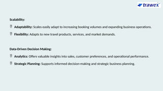 Scalability:
 Adaptability: Scales easily adapt to increasing booking volumes and expanding business operations.
 Flexibility: Adapts to new travel products, services, and market demands.
Data-Driven Decision Making:
 Analytics: Offers valuable insights into sales, customer preferences, and operational performance.
 Strategic Planning: Supports informed decision-making and strategic business planning.
 