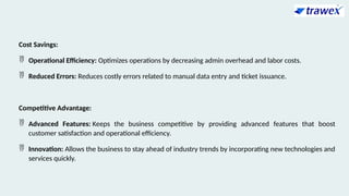 Cost Savings:
 Operational Efficiency: Optimizes operations by decreasing admin overhead and labor costs.
 Reduced Errors: Reduces costly errors related to manual data entry and ticket issuance.
Competitive Advantage:
 Advanced Features: Keeps the business competitive by providing advanced features that boost
customer satisfaction and operational efficiency.
 Innovation: Allows the business to stay ahead of industry trends by incorporating new technologies and
services quickly.
 