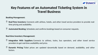 Key Features of an Automated Ticketing System in
Travel Business
Booking Management:
 Real-Time Inventory: Connects with airlines, hotels, and other travel service providers to provide real-
time pricing and availability.
 Automated Booking: Schedules and confirms bookings based on consumer requests.
Real-time Inventory Management:
 Integration With Suppliers: Connects to airlines, trains, bus operators, and other travel service
providers to get real-time availability and price.
 Dynamic Pricing: Ticket prices are updated dynamically based on demand, availability, and other
factors.
 