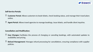 Self-Service Portals:
 Customer Portal: Allows customers to book tickets, check booking status, and manage their travel plans
online.
 Agent Portal: Allows travel agencies to manage bookings, issue tickets, and handle client inquiries.
Cancellation and Modification:
 Easy Changes: Facilitates the process of changing or canceling bookings, with automated updates to
availability and pricing.
 Refund Management: Manages refund processing for cancellations, ensuring compliance with supplier
policies.
 