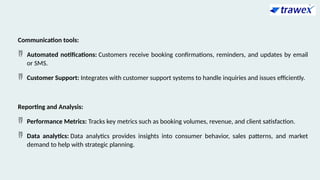 Communication tools:
 Automated notifications: Customers receive booking confirmations, reminders, and updates by email
or SMS.
 Customer Support: Integrates with customer support systems to handle inquiries and issues efficiently.
Reporting and Analysis:
 Performance Metrics: Tracks key metrics such as booking volumes, revenue, and client satisfaction.
 Data analytics: Data analytics provides insights into consumer behavior, sales patterns, and market
demand to help with strategic planning.
 
