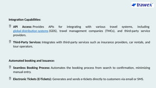 Integration Capabilities:
 API Access: Provides APIs for integrating with various travel systems, including
global distribution systems (GDS), travel management companies (TMCs), and third-party service
providers.
 Third-Party Services: Integrates with third-party services such as insurance providers, car rentals, and
tour operators.
Automated booking and issuance:
 Seamless Booking Process: Automates the booking process from search to confirmation, minimizing
manual entry.
 Electronic Tickets (E-Tickets): Generates and sends e-tickets directly to customers via email or SMS.
 