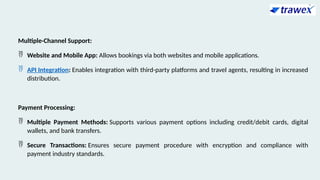 Multiple-Channel Support:
 Website and Mobile App: Allows bookings via both websites and mobile applications.
 API Integration: Enables integration with third-party platforms and travel agents, resulting in increased
distribution.
Payment Processing:
 Multiple Payment Methods: Supports various payment options including credit/debit cards, digital
wallets, and bank transfers.
 Secure Transactions: Ensures secure payment procedure with encryption and compliance with
payment industry standards.
 