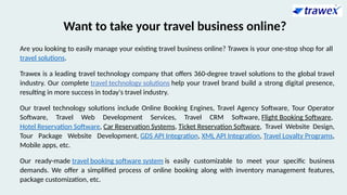 Want to take your travel business online?
Are you looking to easily manage your existing travel business online? Trawex is your one-stop shop for all
travel solutions.
Trawex is a leading travel technology company that offers 360-degree travel solutions to the global travel
industry. Our complete travel technology solutions help your travel brand build a strong digital presence,
resulting in more success in today's travel industry.
Our travel technology solutions include Online Booking Engines, Travel Agency Software, Tour Operator
Software, Travel Web Development Services, Travel CRM Software, Flight Booking Software,
Hotel Reservation Software, Car Reservation Systems, Ticket Reservation Software, Travel Website Design,
Tour Package Website Development, GDS API Integration, XML API Integration, Travel Loyalty Programs,
Mobile apps, etc.
Our ready-made travel booking software system is easily customizable to meet your specific business
demands. We offer a simplified process of online booking along with inventory management features,
package customization, etc.
 