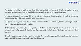 The platform's ability to deliver real-time data, customized services, and detailed analytics not only
promotes business growth and scalability but also gives it an enormous competitive edge.
In today's fast-paced, technology-driven market, an automated ticketing system is vital for remaining
competitive and providing outstanding value to consumers.
The system also supports numerous channels, such as websites and mobile applications, making it easy for
clients to book and assess their trip plans.
It also includes useful analytics and reporting tools that provide insights into sales patterns, customer
behavior, and market demand, allowing travel companies to make informed decisions and maximize their
services.
Overall, the automated ticketing system is essential for maintaining competitiveness, increasing customer
loyalty, and driving business growth in the travel industry.
 