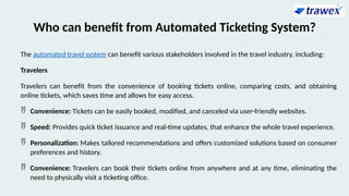 Who can benefit from Automated Ticketing System?
The automated travel system can benefit various stakeholders involved in the travel industry, including:
Travelers
Travelers can benefit from the convenience of booking tickets online, comparing costs, and obtaining
online tickets, which saves time and allows for easy access.
 Convenience: Tickets can be easily booked, modified, and canceled via user-friendly websites.
 Speed: Provides quick ticket issuance and real-time updates, that enhance the whole travel experience.
 Personalization: Makes tailored recommendations and offers customized solutions based on consumer
preferences and history.
 Convenience: Travelers can book their tickets online from anywhere and at any time, eliminating the
need to physically visit a ticketing office.
 