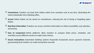  Convenience: Travelers can book their tickets online from anywhere and at any time, eliminating the
need to physically visit a ticketing office.
 Access: Online tickets can be stored on smartphones, reducing the risk of losing or forgetting paper
tickets.
 Real-time information: Travelers can access real-time information on ticket accessibility, seat selection,
and pricing.
 Ease of comparison: Online platforms allow travelers to compare ticket prices, schedules, and
amenities across different carriers to make smart choices.
 Secure transactions: Automated ticketing systems frequently incorporate secure payment channels,
guaranteeing that travelers can make transactions securely.
 