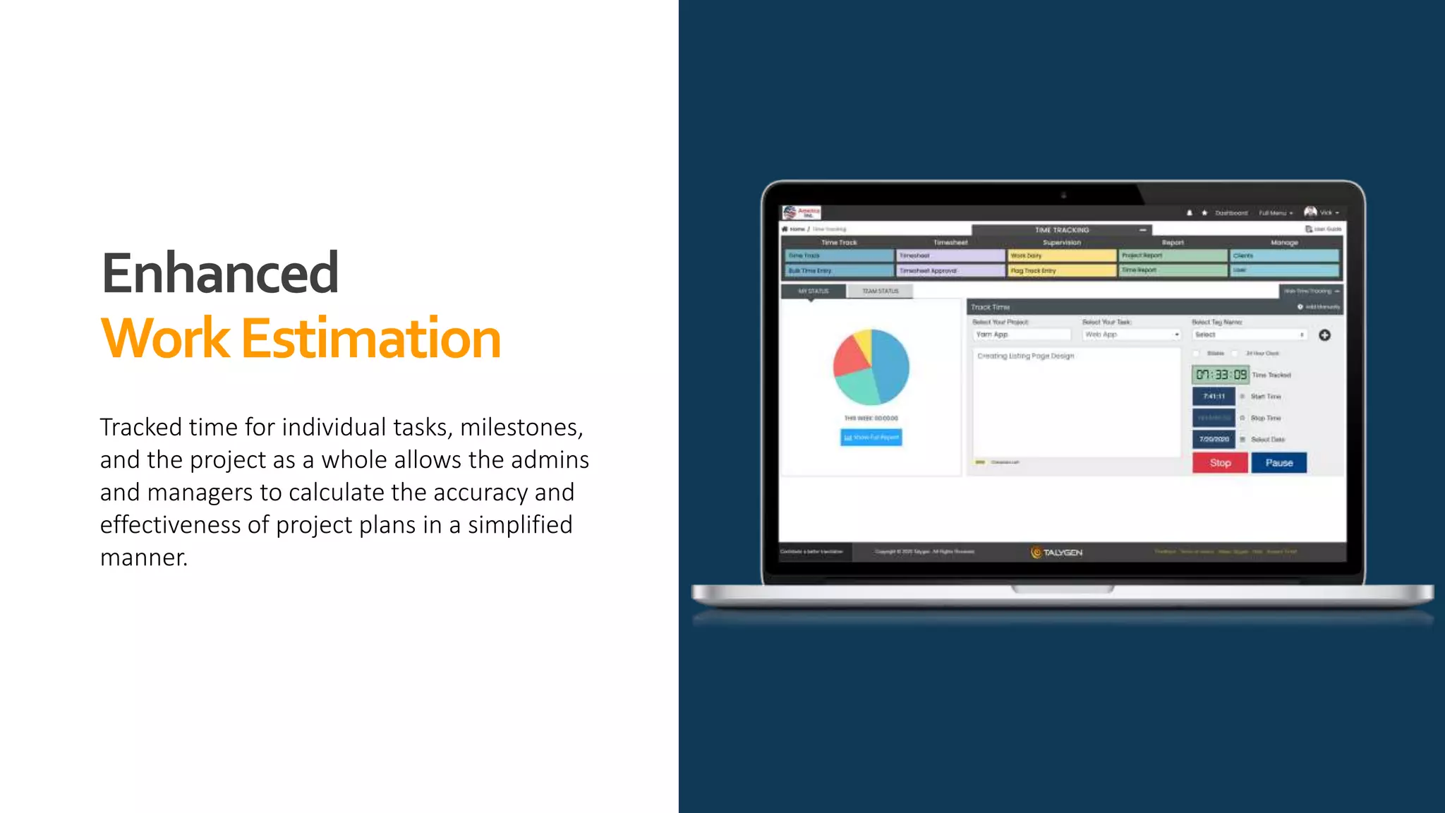 Enhanced
WorkEstimation
Tracked time for individual tasks, milestones,
and the project as a whole allows the admins
and managers to calculate the accuracy and
effectiveness of project plans in a simplified
manner.
 