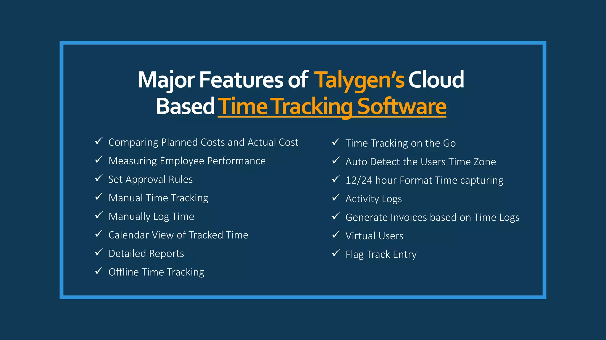 MajorFeaturesof Talygen’sCloud
BasedTimeTrackingSoftware
 Time Tracking on the Go
 Auto Detect the Users Time Zone
 12/24 hour Format Time capturing
 Activity Logs
 Generate Invoices based on Time Logs
 Virtual Users
 Flag Track Entry
 Comparing Planned Costs and Actual Cost
 Measuring Employee Performance
 Set Approval Rules
 Manual Time Tracking
 Manually Log Time
 Calendar View of Tracked Time
 Detailed Reports
 Offline Time Tracking
 