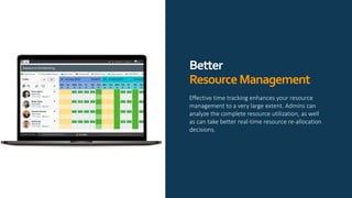 Better
ResourceManagement
Effective time tracking enhances your resource
management to a very large extent. Admins can
analyze the complete resource utilization, as well
as can take better real-time resource re-allocation
decisions.
 