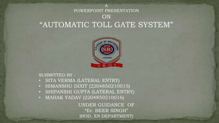 A
POWERPOINT PRESENTATION
ON
“AUTOMATIC TOLL GATE SYSTEM”
SUBMITTED BY :
• SITA VERMA (LATERAL ENTRY)
• HIMANSHU DIXIT (2204850210015)
• SHIPANSHI GUPTA (LATERAL ENTRY)
• MAHAK YADAV (2204850210016)
UNDER GUIDANCE OF
“Er. BEER SINGH”
(HOD, EN DEPARTMENT)
 