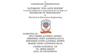 A
POWERPOINT PRESENTATION
ON
“AUTOMATIC TOLL GATE SYSTEM”
In partial fulfillments of requirements for the degree of
BACHELOR OF TEHCNOLOGY
in
Electrical & Electronics Engineering
SUBMITTED BY :
SITA VERMA (LATERAL ENTRY)
HIMANSHU DIXIT (2204850210015)
SHIPANSHI GUPTA (LATERAL ENTRY)
MAHAK YADAV (2204850210016)
UNDER GUIDANCE OF
“Er. BEER SINGH”
(HOD, EN DEPARTMENT)
 