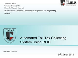 Automated Toll Tax Collecting
System Using RFID
EMBEDDED SYSTEMS
Jeet Patalia (B064)
Venkatesh Suvarna (B071)
Mentor: Prof. Ratnesh Chaturvedi
Mukesh Patel School Of Technology Management and Engineering
NMIMS
2nd March 2016
 