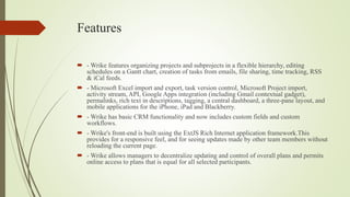 Features
 - Wrike features organizing projects and subprojects in a flexible hierarchy, editing
schedules on a Gantt chart, creation of tasks from emails, file sharing, time tracking, RSS
& iCal feeds.
 - Microsoft Excel import and export, task version control, Microsoft Project import,
activity stream, API, Google Apps integration (including Gmail contextual gadget),
permalinks, rich text in descriptions, tagging, a central dashboard, a three-pane layout, and
mobile applications for the iPhone, iPad and Blackberry.
 - Wrike has basic CRM functionality and now includes custom fields and custom
workflows.
 - Wrike's front-end is built using the ExtJS Rich Internet application framework.This
provides for a responsive feel, and for seeing updates made by other team members without
reloading the current page.
 - Wrike allows managers to decentralize updating and control of overall plans and permits
online access to plans that is equal for all selected participants.
 
