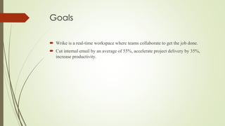Goals
 Wrike is a real-time workspace where teams collaborate to get the job done.
 Cut internal email by an average of 55%, accelerate project delivery by 35%,
increase productivity.
 