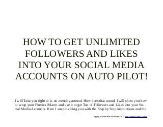 HOW TO GET UNLIMITED
 FOLLOWERS AND LIKES
INTO YOUR SOCIAL MEDIA
ACCOUNTS ON AUTO PILOT!

I will Take you right to it, no messing around. How does that sound. I will show you how
to setup your Firefox iMacro and use it to get Ton of Followers and Likes into your So-
cial Media Accounts. Here I am providing you with the Step by Step instructions and the
                                                   Copyright: Ramesh Rathinam 2013 http://www.Go8020.com
 