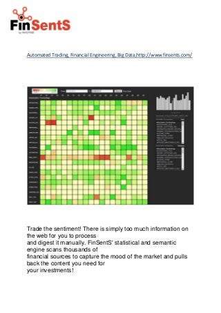 Automated Trading, Financial Engineering, Big Data,http://www.finsents.com/ 
Trade the sentiment! There is simply too much information on the web for you to process 
and digest it manually. FinSentS' statistical and semantic engine scans thousands of 
financial sources to capture the mood of the market and pulls back the content you need for 
your investments! 
 