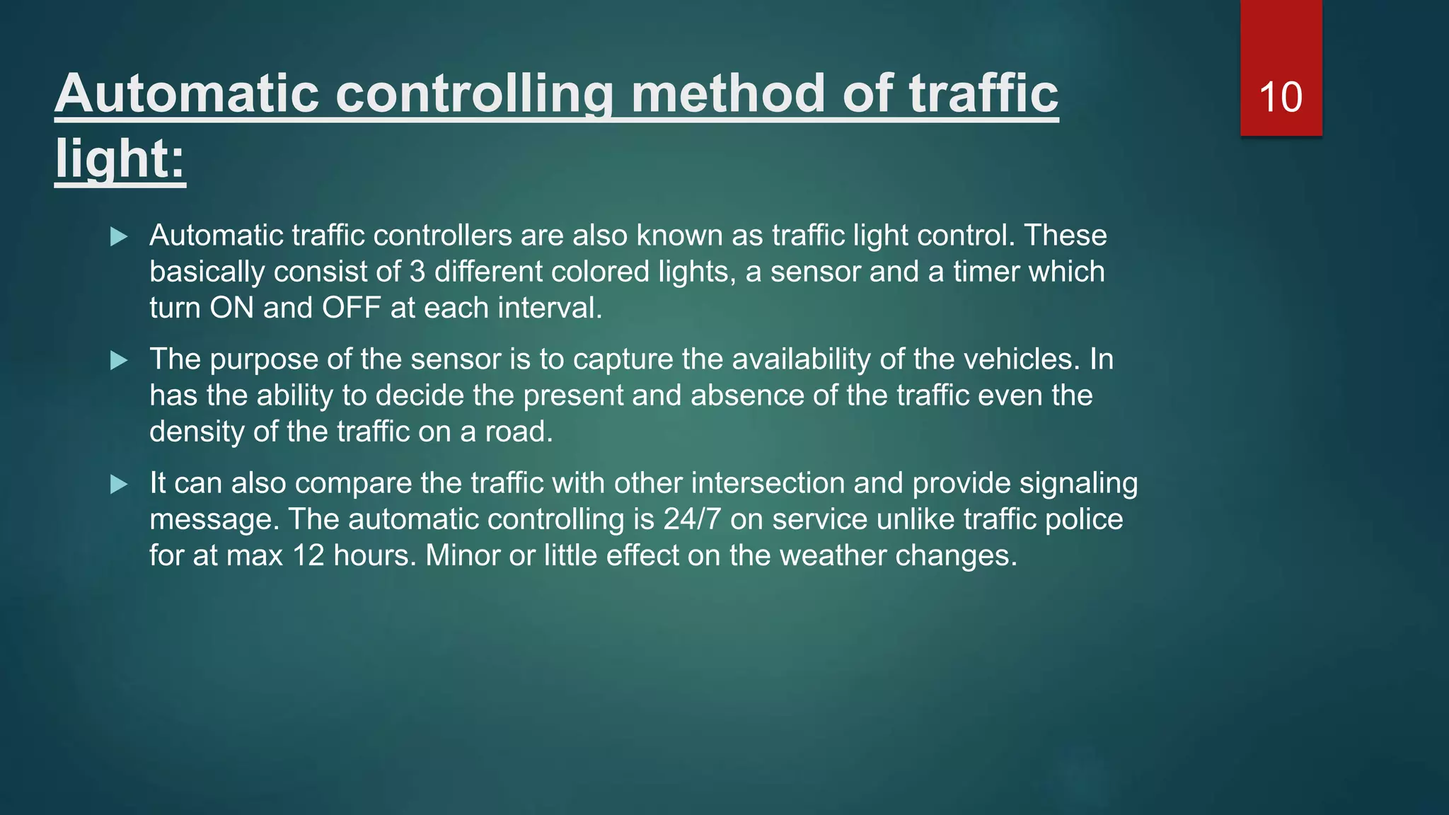 Automatic controlling method of traffic light:  Automatic traffic controllers are also known as traffic light control. These basically consist of 3 different colored lights, a sensor and a timer which turn ON and OFF at each interval.  The purpose of the sensor is to capture the availability of the vehicles. In has the ability to decide the present and absence of the traffic even the density of the traffic on a road.  It can also compare the traffic with other intersection and provide signaling message. The automatic controlling is 24/7 on service unlike traffic police for at max 12 hours. Minor or little effect on the weather changes. 10 