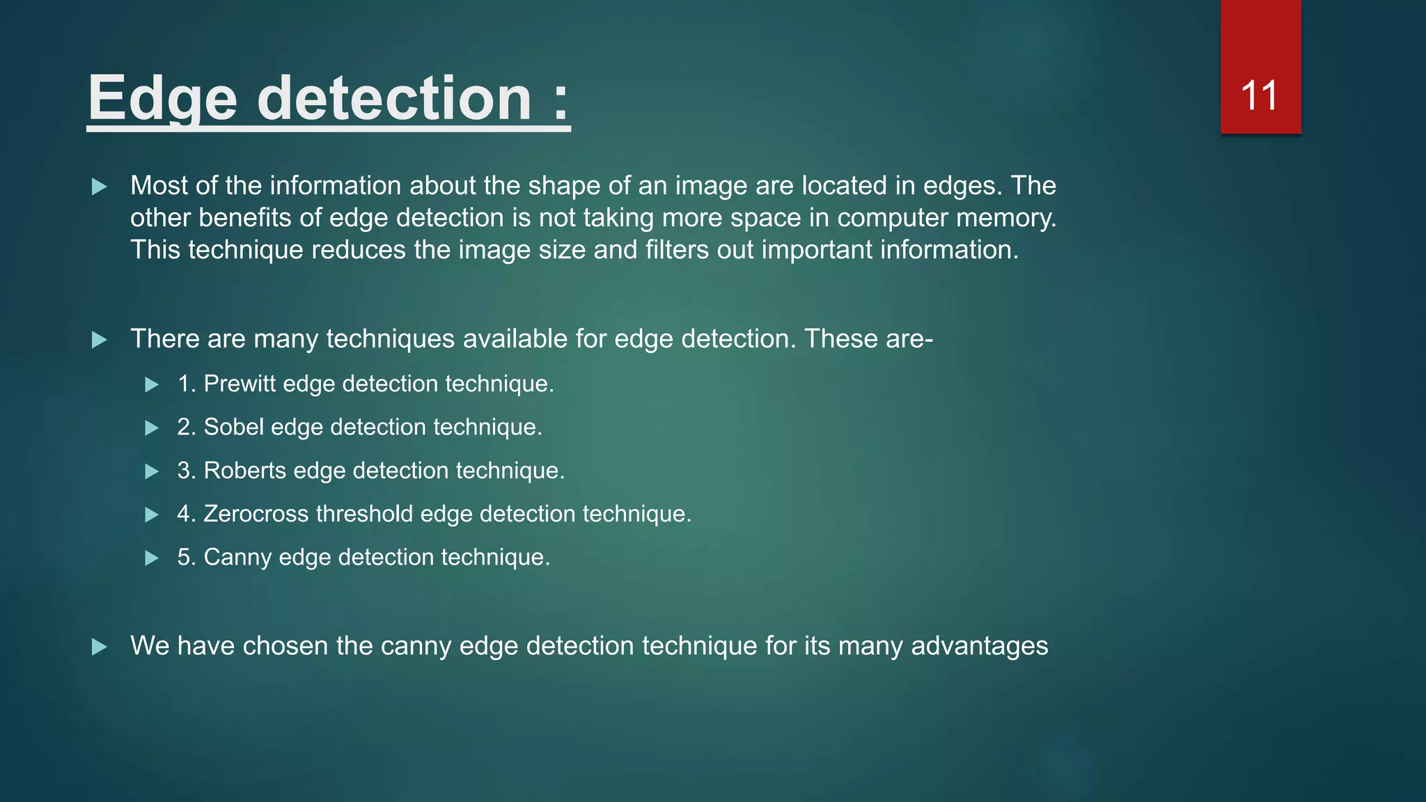 Edge detection :  Most of the information about the shape of an image are located in edges. The other benefits of edge detection is not taking more space in computer memory. This technique reduces the image size and filters out important information.  There are many techniques available for edge detection. These are-  1. Prewitt edge detection technique.  2. Sobel edge detection technique.  3. Roberts edge detection technique.  4. Zerocross threshold edge detection technique.  5. Canny edge detection technique.  We have chosen the canny edge detection technique for its many advantages 11 