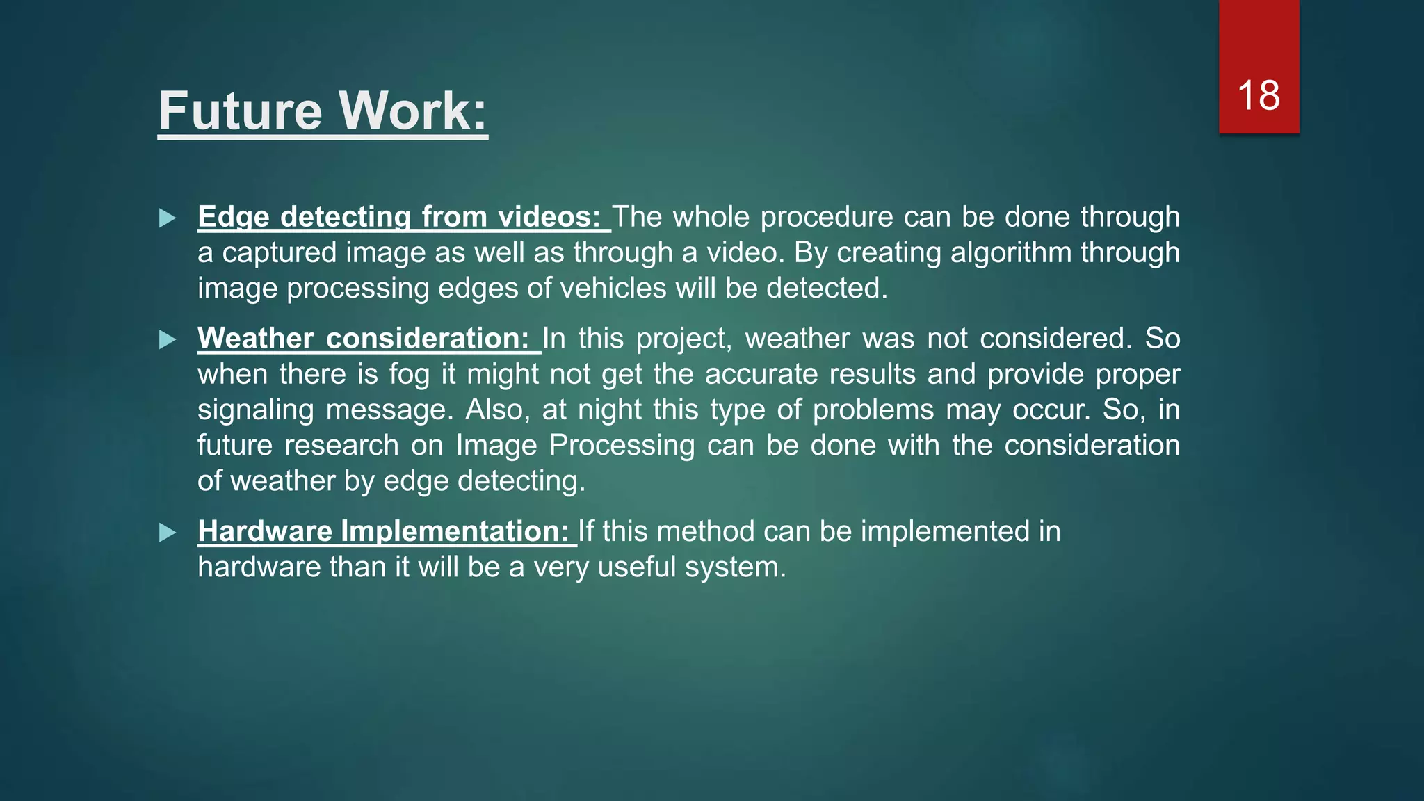 Future Work:  Edge detecting from videos: The whole procedure can be done through a captured image as well as through a video. By creating algorithm through image processing edges of vehicles will be detected.  Weather consideration: In this project, weather was not considered. So when there is fog it might not get the accurate results and provide proper signaling message. Also, at night this type of problems may occur. So, in future research on Image Processing can be done with the consideration of weather by edge detecting.  Hardware Implementation: If this method can be implemented in hardware than it will be a very useful system. 18 