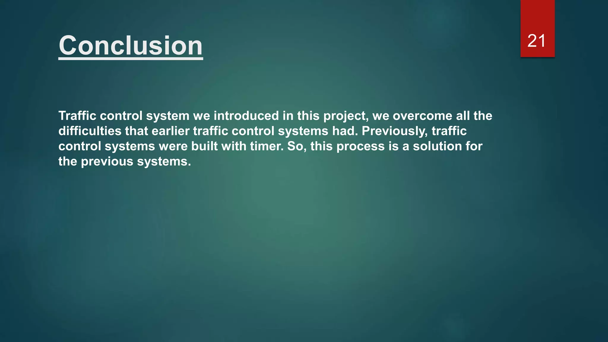 Conclusion Traffic control system we introduced in this project, we overcome all the difficulties that earlier traffic control systems had. Previously, traffic control systems were built with timer. So, this process is a solution for the previous systems. 21 