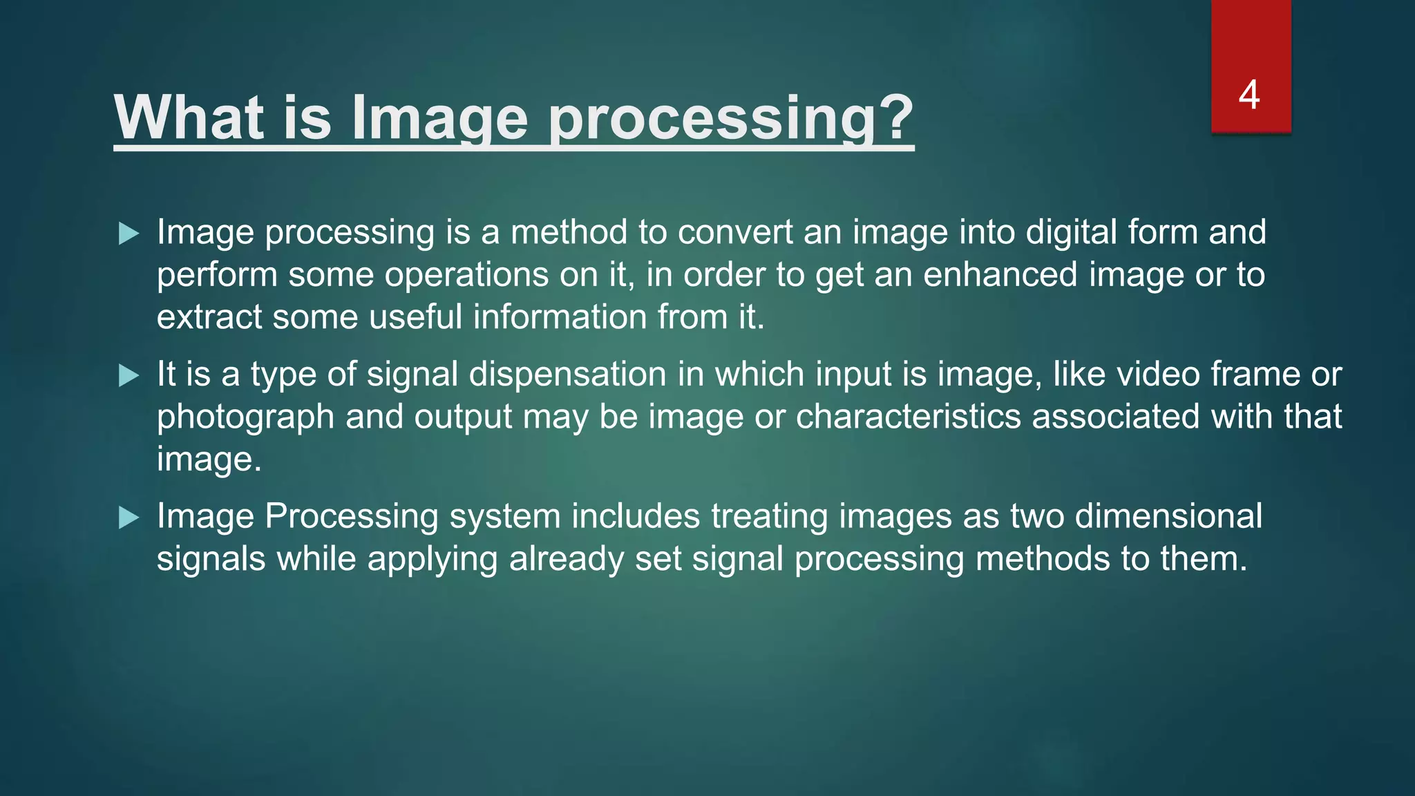 What is Image processing?  Image processing is a method to convert an image into digital form and perform some operations on it, in order to get an enhanced image or to extract some useful information from it.  It is a type of signal dispensation in which input is image, like video frame or photograph and output may be image or characteristics associated with that image.  Image Processing system includes treating images as two dimensional signals while applying already set signal processing methods to them. 4 