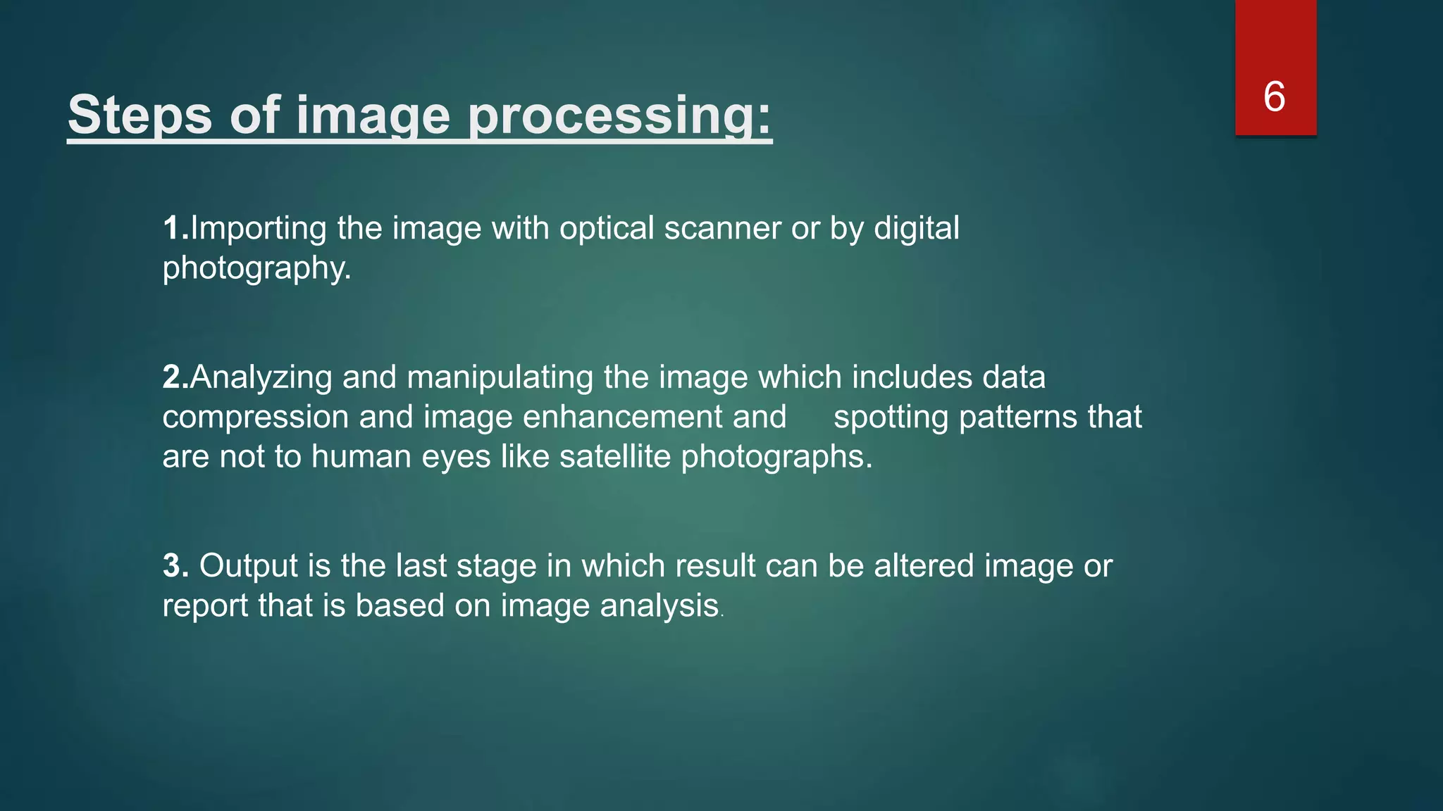 Steps of image processing: 1.Importing the image with optical scanner or by digital photography. 2.Analyzing and manipulating the image which includes data compression and image enhancement and spotting patterns that are not to human eyes like satellite photographs. 3. Output is the last stage in which result can be altered image or report that is based on image analysis. 6 